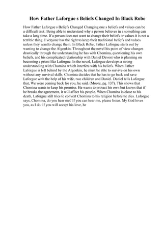 How Father Laforgue s Beliefs Changed In Black Robe
How Father Laforgue s Beliefs Changed Changing one s beliefs and values can be
a difficult task. Being able to understand why a person believes in a something can
take a long time. If a person does not want to change their beliefs or values it is not a
terrible thing. Everyone has the right to keep their traditional beliefs and values
unless they wantto change them. In Black Robe, Father Laforgue starts out by
wanting to change the Algonkin. Throughout the novel his point of view changes
drastically through the understanding he has with Chomina, questioning his own
beliefs, and his complicated relationship with Daniel Davost who is planning on
becoming a priest like Laforgue. In the novel, Laforgue develops a strong
understanding with Chomina which interfers with his beliefs. When Father
Laforgue is left behind by the Algonkin, he must be able to survive on his own
without any survival skills. Chomina decides that he has to go back and save
Laforgue with the help of his wife, two children and Daniel. Daniel tells Laforgue
that, We were coming back for you, he said. (Moore, pg. 137). This shows that
Chomina wants to keep his promise. He wants to protect his own but knows that if
he breaks the agreement, it will affect his people. When Chomina is close to his
death, Laforgue still tries to convert Chomina to his religion before he dies. Laforgue
says, Chomina, do you hear me? If you can hear me, please listen. My God loves
you, as I do. If you will accept his love, he
 