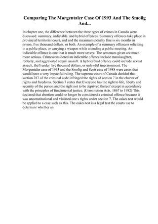 Comparing The Morgentaler Case Of 1993 And The Smolig
And...
In chapter one, the difference between the three types of crimes in Canada were
discussed: summary, indictable, and hybrid offences. Summary offences take place in
provincial/territorial court, and and the maximum penalty fine is six months in
prison, five thousand dollars, or both. An example of a summary offenceis soliciting
in a public place, or carrying a weapon while attending a public meeting. An
indictable offence is one that is much more severe. The sentences given are much
more serious. Crimesconsidered an indictable offence include manslaughter,
robbery, and aggravated sexual assault. A hybrid/dual offence could include sexual
assault, theft under five thousand dollars, or unlawful imprisonment. The
Morgentaler case of 1993 and the Smolig and Scott case of 1988 were cases that
would have a very impactful ruling. The supreme court of Canada decided that
section 287 of the criminal code infringed the rights of section 7 in the charter of
rights and freedoms. Section 7 states that Everyone has the right to life, liberty and
security of the person and the right not to be deprived thereof except in accordance
with the principles of fundamental justice. (Constitution Acts, 1867 to 1982) This
declared that abortion could ne longer be considered a criminal offence because it
was unconstitutional and violated one s rights under section 7. The oakes test would
be applied to a case such as this. The oakes test is a legal test the courts use to
determine whether an
 