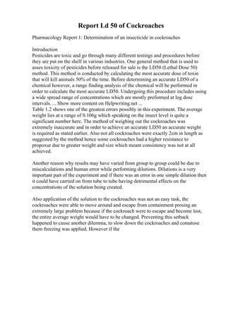 Report Ld 50 of Cockroaches
Pharmacology Report 1: Determination of an insecticide in cockroaches
Introduction
Pesticides are toxic and go through many different testings and procedures before
they are put on the shelf in various industries. One general method that is used to
asses toxicity of pesticides before released for sale is the LD50 (Lethal Dose 50)
method. This method is conducted by calculating the most accurate dose of toxin
that will kill animals 50% of the time. Before determining an accurate LD50 of a
chemical however, a range finding analysis of the chemical will be performed in
order to calculate the most accurate LD50. Undergoing this procedure includes using
a wide spread range of concentrations which are mostly preformed at log dose
intervals. ... Show more content on Helpwriting.net ...
Table 1.2 shows one of the greatest errors possibly in this experiment. The average
weight lies at a range of 0.106g which speaking on the insect level is quite a
significant number here. The method of weighing out the cockroaches was
extremely inaccurate and in order to achieve an accurate LD50 an accurate weight
is required as stated earlier. Also not all cockroaches were exactly 2cm in length as
suggested by the method hence some cockroaches had a higher resistance to
propoxur due to greater weight and size which meant consistency was not at all
achieved.
Another reason why results may have varied from group to group could be due to
miscalculations and human error while performing dilutions. Dilutions is a very
important part of the experiment and if there was an error in one simple dilution then
it could have carried on from tube to tube having detrimental effects on the
concentrations of the solution being created.
Also application of the solution to the cockroaches was not an easy task, the
cockroaches were able to move around and escape from containment prosing an
extremely large problem because if the cockroach were to escape and become lost,
the entire average weight would have to be changed. Preventing this setback
happened to cause another dilemma, to slow down the cockroaches and comatose
them freezing was applied. However if the
 