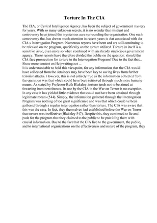 Torture In The CIA
The CIA, or Central Intelligence Agency, has been the subject of government mystery
for years. With so many unknown secrets, it is no wonder that mistrust and
controversy have joined the mysterious aura surrounding the organization. One such
controversy that has drawn much attention in recent years is that associated with the
CIA s Interrogation Program. Numerous reports have been and are still continuing to
be released on the program, specifically on the torture utilized. Torture in itself is a
sensitive issue, even more so when combined with an already suspicious government
agency. These reports have therefore divided the public on the question: should the
CIA face prosecution for torture in the Interrogation Program? Due to the fact that...
Show more content on Helpwriting.net ...
It is understandable to hold this viewpoint, for any information that the CIA would
have collected from the detainees may have been key to saving lives from further
terrorist attacks. However, this is not entirely true as the information collected from
the operation was that which could have been retrieved through much more humane
means. As stated by Professor Ruth Blakeley, torture tends not to be aimed at
thwarting imminent threats. Its use by the CIA in the War on Terror is no exception.
In any case it has yielded little evidence that could not have been obtained through
legitimate means (544). Simply, the information gathered through the Interrogation
Program was nothing of too great significance and was that which could ve been
gathered through a regular interrogation rather than torture. The CIA was aware that
this was the case. In fact, they themselves had established before the War on Terror
that torture was ineffective (Blakeley 547). Despite this, they continued to lie and
push for the program that they claimed to the public to be providing them with
crucial information. Due to the fact that the CIA lied to the government, the public,
and to international organizations on the effectiveness and nature of the program, they
 