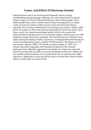 Causes And Effects Of Hurricane Katrina
Natural disasters seem to be occurring more frequently and are causing
groundbreaking amounts damage worldwide, the worst natural disaster in history
remains a huge 1931 flood in China that killed over three million people. Three
million people from a storm. Another natural disaster that happened in a modern
world was hurricane Katrina. Endless lessons can be learnt from this disaster
especially when you have technological tools to prepare your citizens. (Barton, 2008.
p123). On August 29, 2005 when hurricane Katrina hit the Gulf Coast of the United
States, nearly every trained meteorologist, public official in the country had
underestimated its absolute power. In a wired, fully modern American city over,1800
hundreds of people died in this catastrophe. The total financial cost of Katrina, from
repair construction damage to homes, businesses, to financing both rental housing for
victims and infrastructure repairs, reached 150 billion dollars. The human cost was
much greater. (Barton, 2008.p 124). On the evening of August 27, 2005, New
Orleans mayor Ray Naginspoke with Mayfield, the director of the National
Hurricane Center. Mayfield suggested to evacuate the city. Nagin was concerned
about if he would order the public to evacuate and Katrina would move offshore, the
city could be sued by businesses for any unnecessary loss of commerce they might
experience. Additionally, by this fear and his concern was that New Orleans tourism
industry would reduce as a result of false
 