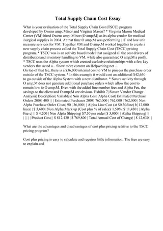 Total Supply Chain Cost Essay
What is your evaluation of the Total Supply Chain Cost (TSCC) program
developed by Owens amp; Minor and Virginia Mason? * Virginia Mason Medical
Center (VM) hired Owens amp; Minor (O amp;M) as its alpha vendor for medical
/surgical supplies in 2004. At that time O amp;M was performing JIT and low unit
measure services for VM. Together VM and O amp;M worked together to create a
new supply chain process called the Total Supply Chain Cost (TSCC) pricing
program. * TSCC was is an activity based model that assigned all the cost drivers of
distributionand inventory handling to VM, while also guaranteed O amp;M a profit.
* TSCC uses the Alpha system which created exclusive relationships with a few key
vendors that acted a... Show more content on Helpwriting.net ...
On top of that fee, there is a $36,000 internal cost to VM to process the purchase order
outside of the TSCC system. * In this example it would cost an additional $42,630
to go outside of the Alpha System with a new distributor. * Suture activity through
O amp;M does not generate additional purchase orders which allow the cost to
remain low to O amp;M. Even with the added line number fees and Alpha Fee, the
savings to the client and O amp;M are obvious. Exhibit 7| Suture Vendor Change
Analysis| Description| Variables| Non Alpha Cost| Alpha Cost| Estimated Purchase
Orders 2008| 400 | | | Estimated Purchases 2008| 762,000 | 762,000 | 762,000 | Non
Alpha Purchase Order Costa| 90 | 36,000 | | Alpha Line Cost (at $0.30/line) b| 12,000
lines| | $ 3,600 | Non Alpha Mark up (Cost plus % of sales)| 1.50%| $ 11,430 | | Alpha
Fee c| | | $ 4,200 | Non Alpha Shipping| $7.50 per order| $ 3,000 | | Alpha Shipping| | |
| | | | | Product Cost| | $ 812,430 | $ 769,800 | Total Annual Cost of Change| | $ 42,630 | |
What are the advantages and disadvantages of cost plus pricing relative to the TSCC
pricing program?
Cost plus pricing is easy to calculate and requires little information. The fees are easy
to explain and
 