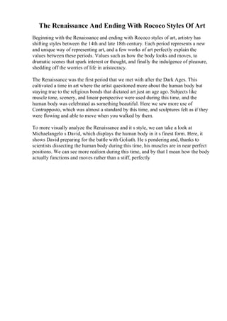 The Renaissance And Ending With Rococo Styles Of Art
Beginning with the Renaissance and ending with Rococo styles of art, artistry has
shifting styles between the 14th and late 18th century. Each period represents a new
and unique way of representing art, and a few works of art perfectly explain the
values between these periods. Values such as how the body looks and moves, to
dramatic scenes that spark interest or thought, and finally the indulgence of pleasure,
shedding off the worries of life in aristocracy.
The Renaissance was the first period that we met with after the Dark Ages. This
cultivated a time in art where the artist questioned more about the human body but
staying true to the religious bonds that dictated art just an age ago. Subjects like
muscle tone, scenery, and linear perspective were used during this time, and the
human body was celebrated as something beautiful. Here we saw more use of
Contrapposto, which was almost a standard by this time, and sculptures felt as if they
were flowing and able to move when you walked by them.
To more visually analyze the Renaissance and it s style, we can take a look at
Michaelangelo s David, which displays the human body in it s finest form. Here, it
shows David preparing for the battle with Goliath. He s pondering and, thanks to
scientists dissecting the human body during this time, his muscles are in near perfect
positions. We can see more realism during this time, and by that I mean how the body
actually functions and moves rather than a stiff, perfectly
 