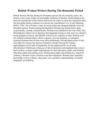 British Women Writers During The Romantic Period
British Women Writers during the Romantic period Like the minority writer, the
female writer exists within an inescapable condition of identity which distances her
from the mainstream of the culture and forces her either to stress her separation from
the masculine literary tradition or to pursue her resemblance to it. (Lynn Sukenick,
Miller: 1985, 356.) Women s roles in society today has changed radically since the
Romantic period. Women during the Romantic Period were looked down upon
economically, socially, and politically. Women were labelled as the Cult of the True
Womanhood, which was an ideology that degraded women to only serve as a family s
moral guidance at home, and labeled women as less superior to men. Women were
not entitled to attend school, obtain a degree, own any property, or substance
essential elements that all men were allow performing. Having deprived her of this
first right of a citizen, the elective Franchise, thereby leaving her without
representation in the halls of legislation, he has oppressed her on all sides.
(Declaration of Sediments.) Because of these limitations and standards that women
had to follow, women fought industriously for their education, rights, and freedom.
Men their rights and nothing more; Women their rights and nothing less. (Susan B
Anthony.) Woman s main concerns were their education. Women only contained
knowledge in how to dance, sing, paint, sew, and basic understandings of modern
languages; nevertheless,
 