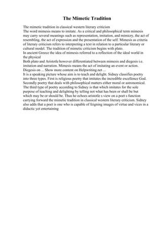 The Mimetic Tradition
The mimetic tradition in classical western literary criticism
The word mimesis means to imitate. As a critical and philosophical term mimesis
may carry several meanings such as representation, imitation, and mimicry, the act of
resembling, the act of expression and the presentation of the self. Mimesis as criteria
of literary criticism refers to interpreting a text in relation to a particular literary or
cultural model. The tradition of mimetic criticism begins with plato.
In ancient Greece the idea of mimesis referred to a reflection of the ideal world in
the physical
Both plato and Aristotle however differentiated between mimesis and diegesis i.e.
imitation and narration. Mimesis means the act of imitating an event or action.
Diegesis on ... Show more content on Helpwriting.net ...
It is a speaking picture whose aim is to teach and delight. Sidney classifies poetry
into three types. First is religious poetry that imitates the incredible excellence God.
Secondly poetry that deals with philosophical matters either moral or astronomical.
The third type of poetry according to Sidney is that which imitates for the sole
purpose of teaching and delighting by telling not what has been or shall be but
which may be or should be. Thus he echoes aristotle s view on a poet s function
carrying forward the mimetic tradition in classical western literary criticism. Sidney
also adds that a poet is one who is capable of feigning images of virtue and vices in a
didactic yet entertaining
 