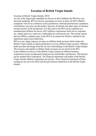 Taxation of British Virgin Islands
Taxation of British Virgin Islands ( BVI)
As one of the largest part reputable tax havens in the Caribbean the BVI has very
elevated standards. BVI tax havens encompass no taxes in place for BVI offshore
companies who do no commerce in the jurisdiction. International business companies
will disburse zero taxes on the profits, interests, dividends and other types of incomes
earned exterior of the jurisdiction. For this motive the BVI can be regarded as a
unadulterated offshore tax haven. BVI offshore corporations shell out no corporate
tax, capital gains tax, estate tax, withholding tax and income tax. The merely money
that an offshore company pays in the BVI is an annual fee which is salaried to the
significant supervision authorities.
BVI as a tax refuge imposes no taxes on offshore bank account which makes the
British Virgin Islands an ideal jurisdiction to set up offshore bank accounts. Offshore
bank accounts advantage from the tax free surroundings in the British Virgin Islands.
The incomes and capital in offshore bank accounts are not taxed in the BVI.
In the offshore tax haven of the British Virgin Islands an offshore business
corporation can be incorporated using just one shareholder and director. The director
can be another BVI corporation. The financial statements and audits of the British
Virgin Islands offshore corporation are private. These financial statements of these
companies are not to be filed with the government authorities in the British Virgin
Islands.
 