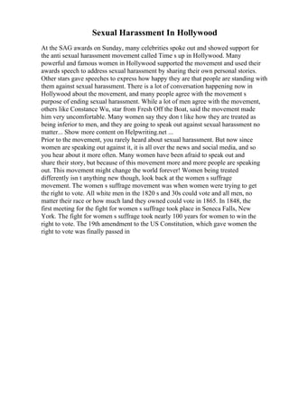 Sexual Harassment In Hollywood
At the SAG awards on Sunday, many celebrities spoke out and showed support for
the anti sexual harassment movement called Time s up in Hollywood. Many
powerful and famous women in Hollywood supported the movement and used their
awards speech to address sexual harassment by sharing their own personal stories.
Other stars gave speeches to express how happy they are that people are standing with
them against sexual harassment. There is a lot of conversation happening now in
Hollywood about the movement, and many people agree with the movement s
purpose of ending sexual harassment. While a lot of men agree with the movement,
others like Constance Wu, star from Fresh Off the Boat, said the movement made
him very uncomfortable. Many women say they don t like how they are treated as
being inferior to men, and they are going to speak out against sexual harassment no
matter... Show more content on Helpwriting.net ...
Prior to the movement, you rarely heard about sexual harassment. But now since
women are speaking out against it, it is all over the news and social media, and so
you hear about it more often. Many women have been afraid to speak out and
share their story, but because of this movement more and more people are speaking
out. This movement might change the world forever! Women being treated
differently isn t anything new though, look back at the women s suffrage
movement. The women s suffrage movement was when women were trying to get
the right to vote. All white men in the 1820 s and 30s could vote and all men, no
matter their race or how much land they owned could vote in 1865. In 1848, the
first meeting for the fight for women s suffrage took place in Seneca Falls, New
York. The fight for women s suffrage took nearly 100 years for women to win the
right to vote. The 19th amendment to the US Constitution, which gave women the
right to vote was finally passed in
 