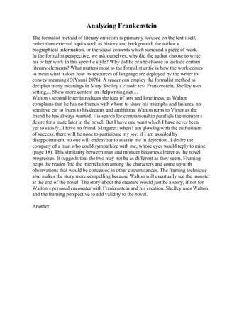 Analyzing Frankenstein
The formalist method of literary criticism is primarily focused on the text itself,
rather than external topics such as history and background, the author s
biographical information, or the social contexts which surround a piece of work.
In the formalist perspective, we ask ourselves, why did the author choose to write
his or her work in this specific style? Why did he or she choose to include certain
literary elements? What matters most to the formalist critic is how the work comes
to mean what it does how its resources of language are deployed by the writer to
convey meaning (DiYanni 2076). A reader can employ the formalist method to
decipher many meanings in Mary Shelley s classic text Frankenstein. Shelley uses
setting,... Show more content on Helpwriting.net ...
Walton s second letter introduces the idea of loss and loneliness, as Walton
complains that he has no friends with whom to share his triumphs and failures, no
sensitive ear to listen to his dreams and ambitions. Walton turns to Victor as the
friend he has always wanted. His search for companionship parallels the monster s
desire for a mate later in the novel. But I have one want which I have never been
yet to satisfy...I have no friend, Margaret: when I am glowing with the enthusiasm
of success, there will be none to participate my joy; if I am assailed by
disappointment, no one will endeavour to sustain me in dejection...I desire the
company of a man who could sympathize with me, whose eyes would reply to mine.
(page 18). This similarity between man and monster becomes clearer as the novel
progresses. It suggests that the two may not be as different as they seem. Framing
helps the reader find the interrelation among the characters and come up with
observations that would be concealed in other circumstances. The framing technique
also makes the story more compelling because Walton will eventually see the monster
at the end of the novel. The story about the creature would just be a story, if not for
Walton s personal encounter with Frankenstein and his creation. Shelley uses Walton
and the framing perspective to add validity to the novel.
Another
 
