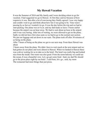 My Hawaii Vacation
It was the Summer of 2016 and My family and I were deciding where to go for
vacation. I had suggested we go to Hawaii. At first they said no because of how
expensive it was. But after a lot of convincing they finally agreed. I was very happy
and couldn t wait to go and think about how fun it was going to be. Time wasn t
passing by as fast as I wanted it to go. It was the day before the trip and we had to
start packing. Our plane was at 4 a.m. and my dad made us leave 3 hours earlier
because the airport was an hour away. We had to wait about an hour at the airport
and it was very boring. After lots of waiting, we were allowed to get on the plane.
Sadly we did not have first class seats so we had to go to the normal seat section.
We put our luggage and sat down in our seats. The plane took off after 30 minutes of
us being on the plane.
After 7 hours of being on the plane we got to our next stop. From there Hawaii was
about
3 hours away from the plane. We didn t have to wait much at the next airport and we
had gotten on our plane and were almost to Hawaii. When we landed in Hawaii there
was a driver waiting for us to take us to the hotel. The hotel was really big and looked
nice from the inside. Our room was also good. From the room balcony we could see
the ocean, It was a beautiful view. Let s go get some food . Said, my dad We should
go to the pizza place right by our hotel . I said Sure, let s go , said, my mom
The restaurant had more things than just pizza.
 