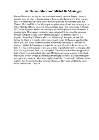 Sir Thomas More And Michel De Montaigne
Human Nature and society are two very controversial subjects. People can never
seem to agree on what is human nature or how society should work. Why you may
ask? It is because no one truly knows because everyone has different ideas. Sir
Thomas More and Michel de Montaigne are prime examples of how they may seem
to have totally different ideas, but they do indeed have some similarities. Although
Sir Thomas Moreand Michel de Montaigne both believe human nature is best in a
simpler form; More argues in order to have a simpler life they must be governed
through a utopian society, where Montaigne argues the barbaric lifestyle is
superior. According to Thomas More, he feels through a utopian society and
having the lifestyle it entails, makes things much easier. He lays out a perfect plan
in his eyes, that leaves humans satisfied. What more could they ask for? On the
contrary, Michel de Montaigne believes the barbaric lifestyle is the way to go. He
feels it is best when someone is so close to their original simplicity (Montaigne). He
feels this way because there is no corruption. The similarity that is most apparent in
both of their texts, is that both More and Montaigne advocate a society where both
the citizens are not corrupt. Even though Montaigne advocates a society that seems
more pure and innocent; what More implies is similar. For example, in Utopia, More
exploits that the citizens had no material obsession. They used gold for the slaves
rather than citizens. They all
 