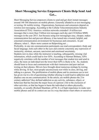 Short Messaging Service Empowers Clients Help Send And
Get...
Short Messaging Service empowers clients to send and get short instant messages
around 140 160 characters on mobile phones. Generally alluded to as text messaging
or texting. Or mobile texting . Organizations, businesses and consumers depend on
wireless text messaging. According to the Cellular Telecommunications Industry
Association (CTIA): America s wireless networks extended 1.9 trillion text
messages that is more than 5 billion text messages each day and 218 billion MMS
messages in the year 2015. Just because using text messagingis easy, cheaper, makes
communication fast and prevent idleness, it has turned into a trusted, helpful, and
esteemed communication environment for businesses and consumers. As per
idleness, when I... Show more content on Helpwriting.net ...
Preferably, in one one communication participants can read correspondent s body and
facial language, look each other in the eyes and connote concretely any expression of
insincerity, mistrust, sarcasm, narcissism and emotional uncertainty.
Students text in class while the instructor is teaching, subsequently, missing vital
information, which could lead to low GPA. According to Harman Brittany, GPA
negatively correlates with the number of text messages that student text and send in
class; the more an individual text the lower their GPA is likely to be . So, students
should learn to focus and communicate with their instructors and peer and not
texting on their phones. Drivers have brought about numerous mishaps by texting
while driving. In fact, most people unconsciously text while in class, driving, and
talking to a person. The proliferation of mobile phone and its enormous use to text
has given rise to a lot of questioning whether abusing it could lead to addiction and
displace one on one communication. In the article; are mobile phones the 21st
century addiction? they defined addiction as any activity, substance, object, or
behaviour that has become the major focus of a person s life to the exclusion of
other activities, or that has begun to harm the individual or others physically,
mentally, or socially (Richard Shambare. p574). It s of high importance to make sure
mobile phones and all its context are use in a way that doesn t hurt others or ourselves
 