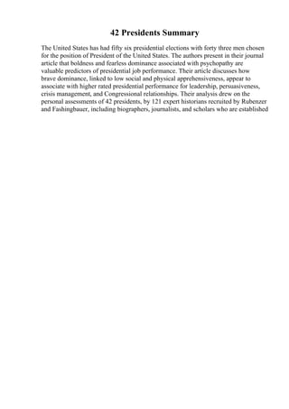 42 Presidents Summary
The United States has had fifty six presidential elections with forty three men chosen
for the position of President of the United States. The authors present in their journal
article that boldness and fearless dominance associated with psychopathy are
valuable predictors of presidential job performance. Their article discusses how
brave dominance, linked to low social and physical apprehensiveness, appear to
associate with higher rated presidential performance for leadership, persuasiveness,
crisis management, and Congressional relationships. Their analysis drew on the
personal assessments of 42 presidents, by 121 expert historians recruited by Rubenzer
and Fashingbauer, including biographers, journalists, and scholars who are established
 