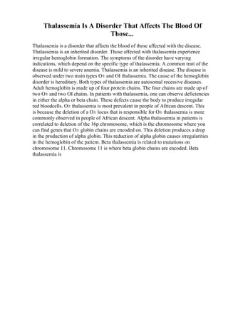 Thalassemia Is A Disorder That Affects The Blood Of
Those...
Thalassemia is a disorder that affects the blood of those affected with the disease.
Thalassemia is an inherited disorder. Those affected with thalassemia experience
irregular hemoglobin formation. The symptoms of the disorder have varying
indications, which depend on the specific type of thalassemia. A common trait of the
disease is mild to severe anemia. Thalassemia is an inherited disease. The disease is
observed under two main types О± and ОІ thalassemia. The cause of the hemoglobin
disorder is hereditary. Both types of thalassemia are autosomal recessive diseases.
Adult hemoglobin is made up of four protein chains. The four chains are made up of
two О± and two ОІ chains. In patients with thalassemia, one can observe deficiencies
in either the alpha or beta chain. These defects cause the body to produce irregular
red bloodcells. О± thalassemia is most prevalent in people of African descent. This
is because the deletion of a О± locus that is responsible for О± thalassemia is more
commonly observed in people of African descent. Alpha thalassemia in patients is
correlated to deletion of the 16p chromosome, which is the chromosome where you
can find genes that О± globin chains are encoded on. This deletion produces a drop
in the production of alpha globin. This reduction of alpha globin causes irregularities
in the hemoglobin of the patient. Beta thalassemia is related to mutations on
chromosome 11. Chromosome 11 is where beta globin chains are encoded. Beta
thalassemia is
 