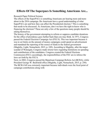 Effects Of The Superpacs Is Something Americans Are...
Research Paper Political Science
The effects of the SuperPACs is something Americans are hearing more and more
about in the 2016 campaign. Do Americans have a good understanding of what
SuperPACs are and how they can affect the Presidential election.? This is something
that needs to be discussed. As Americans, don t we have the right to know who is
financing the elections? These are only a few of the questions many people should be
asking themselves.
The history of the government attempting to reform or suppress candidate donations
for the office of presidency goes further back than you may think. In 1971, Congress
passed the Federal Elections Campaign Act (FECA). This was important because it
was to set limits on the amount of money campaigns could spend on advertisement
and mandated the reporting of the source of funds to the federal government
(Magleby, Light, Nemacheck, 2015, p. 249). According to Magleby, after the major
scandal of Watergate, Congress made stricter laws regarding limitations on spending
and contributions of the candidates. Congress created the Federal Elections
Commission (FEC); accordingly, the responsibilities of the FEC are to inforce the
laws set forth by the FECA.
Next, in 2002, Congress passed the Bipartisan Campaign Reform Act (BCRA), while
President George W. Bushheld office (Magleby, Light, Nemacheck, 2015, p. 250).
The BCRA bill was extremely important because individuals were the focal point of
campaign contributions along with
 