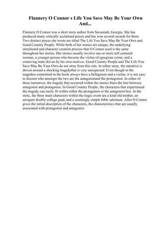 Flannery O Connor s Life You Save May Be Your Own
And...
Flannery O Connor was a short story author from Savannah, Georgia. She has
produced many critically acclaimed pieces and has won several awards for them.
Two distinct pieces she wrote are titled The Life You Save May Be Your Own and
Good Country People. While both of her stories are unique, the underlying
storyboard and character creation process that O Connor used is the same
throughout her stories. Her stories usually involve one or more self centered
woman, a younger person who become the victim of egregious crime, and a
conniving male driven by his own motives. Good Country People and The Life You
Save May Be Your Own do not stray from this rule. In either story, the narrative is
driven around a shocking tragedythat is very unexpected. Even though in the
tragedies committed in the book always have a belligerent and a victim, it is not easy
to discern who amongst the two are the antagonistand the protagonist. In either of
these narratives, the tragedy that occurred within the stories blurs the line between
antagonist and protagonist. In Good Country People, the characters that experienced
the tragedy can easily fit within either the protagonist or the antagonist box. In the
story, the three main characters within the tragic event are a kind old mother, an
arrogant disable college grad, and a seemingly simple bible salesman. After O Connor
gives the initial description of the characters, the characteristics that are usually
associated with protagonist and antagonist.
 