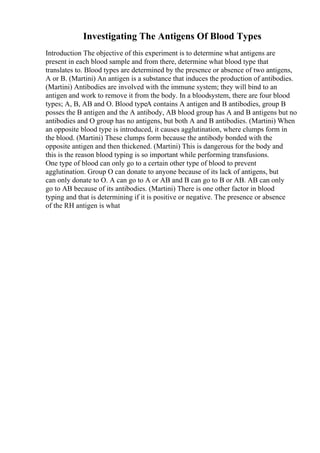 Investigating The Antigens Of Blood Types
Introduction The objective of this experiment is to determine what antigens are
present in each blood sample and from there, determine what blood type that
translates to. Blood types are determined by the presence or absence of two antigens,
A or B. (Martini) An antigen is a substance that induces the production of antibodies.
(Martini) Antibodies are involved with the immune system; they will bind to an
antigen and work to remove it from the body. In a bloodsystem, there are four blood
types; A, B, AB and O. Blood typeA contains A antigen and B antibodies, group B
posses the B antigen and the A antibody, AB blood group has A and B antigens but no
antibodies and O group has no antigens, but both A and B antibodies. (Martini) When
an opposite blood type is introduced, it causes agglutination, where clumps form in
the blood. (Martini) These clumps form because the antibody bonded with the
opposite antigen and then thickened. (Martini) This is dangerous for the body and
this is the reason blood typing is so important while performing transfusions.
One type of blood can only go to a certain other type of blood to prevent
agglutination. Group O can donate to anyone because of its lack of antigens, but
can only donate to O. A can go to A or AB and B can go to B or AB. AB can only
go to AB because of its antibodies. (Martini) There is one other factor in blood
typing and that is determining if it is positive or negative. The presence or absence
of the RH antigen is what
 