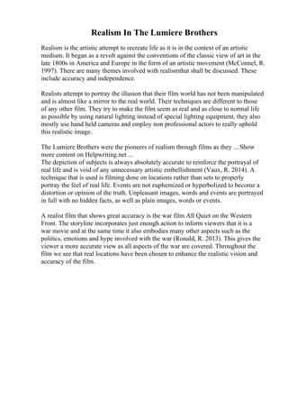Realism In The Lumiere Brothers
Realism is the artistic attempt to recreate life as it is in the context of an artistic
medium. It began as a revolt against the conventions of the classic view of art in the
late 1800s in America and Europe in the form of an artistic movement (McConnel, R.
1997). There are many themes involved with realismthat shall be discussed. These
include accuracy and independence.
Realists attempt to portray the illusion that their film world has not been manipulated
and is almost like a mirror to the real world. Their techniques are different to those
of any other film. They try to make the film seem as real and as close to normal life
as possible by using natural lighting instead of special lighting equipment, they also
mostly use hand held cameras and employ non professional actors to really uphold
this realistic image.
The Lumiere Brothers were the pioneers of realism through films as they ... Show
more content on Helpwriting.net ...
The depiction of subjects is always absolutely accurate to reinforce the portrayal of
real life and is void of any unnecessary artistic embellishment (Vaux, R. 2014). A
technique that is used is filming done on locations rather than sets to properly
portray the feel of real life. Events are not euphemized or hyperbolized to become a
distortion or opinion of the truth. Unpleasant images, words and events are portrayed
in full with no hidden facts, as well as plain images, words or events.
A realist film that shows great accuracy is the war film All Quiet on the Western
Front. The storyline incorporates just enough action to inform viewers that it is a
war movie and at the same time it also embodies many other aspects such as the
politics, emotions and hype involved with the war (Ronald, R. 2013). This gives the
viewer a more accurate view as all aspects of the war are covered. Throughout the
film we see that real locations have been chosen to enhance the realistic vision and
accuracy of the film.
 