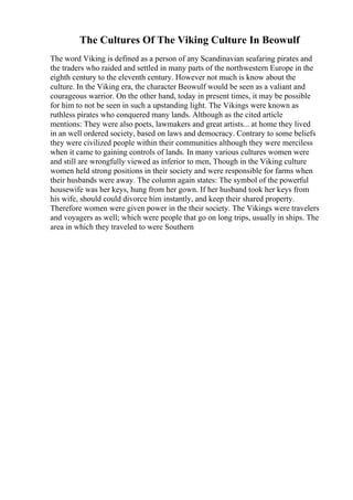 The Cultures Of The Viking Culture In Beowulf
The word Viking is defined as a person of any Scandinavian seafaring pirates and
the traders who raided and settled in many parts of the northwestern Europe in the
eighth century to the eleventh century. However not much is know about the
culture. In the Viking era, the character Beowulf would be seen as a valiant and
courageous warrior. On the other hand, today in present times, it may be possible
for him to not be seen in such a upstanding light. The Vikings were known as
ruthless pirates who conquered many lands. Although as the cited article
mentions: They were also poets, lawmakers and great artists... at home they lived
in an well ordered society, based on laws and democracy. Contrary to some beliefs
they were civilized people within their communities although they were merciless
when it came to gaining controls of lands. In many various cultures women were
and still are wrongfully viewed as inferior to men, Though in the Viking culture
women held strong positions in their society and were responsible for farms when
their husbands were away. The column again states: The symbol of the powerful
housewife was her keys, hung from her gown. If her husband took her keys from
his wife, should could divorce him instantly, and keep their shared property.
Therefore women were given power in the their society. The Vikings were travelers
and voyagers as well; which were people that go on long trips, usually in ships. The
area in which they traveled to were Southern
 