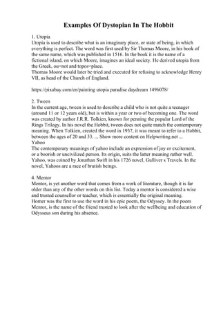 Examples Of Dystopian In The Hobbit
1. Utopia
Utopia is used to describe what is an imaginary place, or state of being, in which
everything is perfect. The word was first used by Sir Thomas Moore, in his book of
the same name, which was published in 1516. In the book it is the name of a
fictional island, on which Moore, imagines an ideal society. He derived utopia from
the Greek, ou=not and topos=place.
Thomas Moore would later be tried and executed for refusing to acknowledge Henry
VII, as head of the Church of England.
https://pixabay.com/en/painting utopia paradise daydream 1496078/
2. Tween
In the current age, tween is used to describe a child who is not quite a teenager
(around 11 or 12 years old), but is within a year or two of becoming one. The word
was created by author J.R.R. Tolkien, known for penning the popular Lord of the
Rings Trilogy. In his novel the Hobbit, tween does not quite match the contemporary
meaning. When Tolkien, created the word in 1937, it was meant to refer to a Hobbit,
between the ages of 20 and 33. ... Show more content on Helpwriting.net ...
Yahoo
The contemporary meanings of yahoo include an expression of joy or excitement,
or a boorish or uncivilized person. Its origin, suits the latter meaning rather well.
Yahoo, was coined by Jonathan Swift in his 1726 novel, Gulliver s Travels. In the
novel, Yahoos are a race of brutish beings.
4. Mentor
Mentor, is yet another word that comes from a work of literature, though it is far
older than any of the other words on this list. Today a mentor is considered a wise
and trusted counsellor or teacher, which is essentially the original meaning.
Homer was the first to use the word in his epic poem, the Odyssey. In the poem
Mentor, is the name of the friend trusted to look after the wellbeing and education of
Odysseus son during his absence.
 
