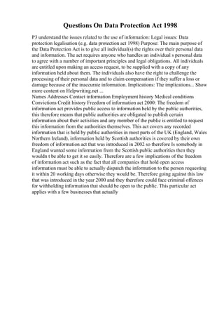 Questions On Data Protection Act 1998
P3 understand the issues related to the use of information: Legal issues: Data
protection legalisation (e.g. data protection act 1998) Purpose: The main purpose of
the Data Protection Act is to give all individual(s) the rights over their personal data
and information. The act requires anyone who handles an individual s personal data
to agree with a number of important principles and legal obligations. All individuals
are entitled upon making an access request, to be supplied with a copy of any
information held about them. The individuals also have the right to challenge the
processing of their personal data and to claim compensation if they suffer a loss or
damage because of the inaccurate information. Implications: The implications... Show
more content on Helpwriting.net ...
Names Addresses Contact information Employment history Medical conditions
Convictions Credit history Freedom of information act 2000: The freedom of
information act provides public access to information held by the public authorities,
this therefore means that public authorities are obligated to publish certain
information about their activities and any member of the public is entitled to request
this information from the authorities themselves. This act covers any recorded
information that is held by public authorities in most parts of the UK (England, Wales
Northern Ireland), information held by Scottish authorities is covered by their own
freedom of information act that was introduced in 2002 so therefore Is somebody in
England wanted some information from the Scottish public authorities then they
wouldn t be able to get it so easily. Therefore are a few implications of the freedom
of information act such as the fact that all companies that hold open access
information must be able to actually dispatch the information to the person requesting
it within 20 working days otherwise they would be. Therefore going against this law
that was introduced in the year 2000 and they therefore could face criminal offences
for withholding information that should be open to the public. This particular act
applies with a few businesses that actually
 