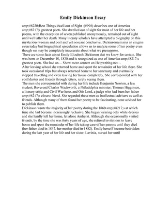 Emily Dickinson Essay
amp;#8220;Best Things dwell out of Sight ;(#998) describes one of America
amp;#8217;s greatest poets. She dwelled out of sight for most of her life and her
poems, with the exception of seven published anonymously, remained out of sight
until well after her death. Many literary scholars have attempted a biography on this
mysterious woman and poet and yet noneare conclusive. Dickinsonremains an enigma
even today but biographical speculation allows us to analyze some of her poetry even
though we may be completely inaccurate about what we presuppose.
There are some facts about Emily Elizabeth Dickinson that we know for certain. She
was born on December 10, 1830 and is recognized as one of America amp;#8217;s
greatest poets. She had an ... Show more content on Helpwriting.net ...
After leaving school she returned home and spent the remainder of her life there. She
took occasional trips but always returned home to her sanctuary and eventually
stopped travelling and even leaving her house completely. She corresponded with her
confidantes and friends through letters, rarely seeing them.
The men she corresponded with during her life include Benjamin Newton, a law
student; Reverend Charles Wadsworth, a Philadelphia minister; Thomas Higginson,
a literary critic and Civil War hero, and Otis Lord, a judge who had been her father
amp;#8217;s closest friend. She regarded these men as intellectual advisers as well as
friends. Although many of them found her poetry to be fascinating, none advised her
to publish them.
Dickinson wrote the majority of her poetry during the 1860 amp;#8217;s at which
time she had become increasingly reclusive. She began wearing only white dresses
and she hardly left her home, let alone Amherst. Although she occasionally visited
friends, by the time she was forty years of age, she refused invitations to leave
home and spent the remainder of her life taking care of her parents until they died
(her father died in 1847, her mother died in 1882). Emily herself became bedridden
during the last year of her life and her sister, Lavinia, nursed her until
 