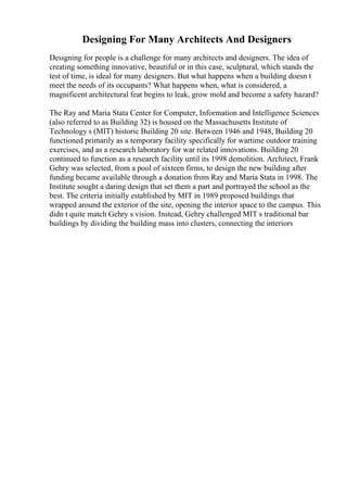 Designing For Many Architects And Designers
Designing for people is a challenge for many architects and designers. The idea of
creating something innovative, beautiful or in this case, sculptural, which stands the
test of time, is ideal for many designers. But what happens when a building doesn t
meet the needs of its occupants? What happens when, what is considered, a
magnificent architectural feat begins to leak, grow mold and become a safety hazard?
The Ray and Maria Stata Center for Computer, Information and Intelligence Sciences
(also referred to as Building 32) is housed on the Massachusetts Institute of
Technology s (MIT) historic Building 20 site. Between 1946 and 1948, Building 20
functioned primarily as a temporary facility specifically for wartime outdoor training
exercises, and as a research laboratory for war related innovations. Building 20
continued to function as a research facility until its 1998 demolition. Architect, Frank
Gehry was selected, from a pool of sixteen firms, to design the new building after
funding became available through a donation from Ray and Maria Stata in 1998. The
Institute sought a daring design that set them a part and portrayed the school as the
best. The criteria initially established by MIT in 1989 proposed buildings that
wrapped around the exterior of the site, opening the interior space to the campus. This
didn t quite match Gehry s vision. Instead, Gehry challenged MIT s traditional bar
buildings by dividing the building mass into clusters, connecting the interiors
 