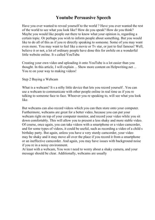 Youtube Persuasive Speech
Have you ever wanted to reveal yourself to the world ? Have you ever wanted the rest
of the world to see what you look like? How do you speak? How do you think?
Maybe you would like people out there to know what your opinion is, regarding a
certain topic. Or perhaps you wish to inform people about something. But you would
like to do all of this as if you re directly speaking to someone. Some of you may want
even more. You may want to feel like a movie or Tv star, or just to feel famous! Well,
believe it or not, a lot of ordinary people have done this for awhile on a wonderful
little website online. It s called YouTube.
Creating your own video and uploading it onto YouTube is a lot easier than you
thought. In this article, I will explain ... Show more content on Helpwriting.net ...
You re on your way to making videos!
Step 2 Buying a Webcam
What is a webcam? It s a nifty little device that lets you record yourself . You can
use a webcam to communicate with other people online in real time as if you re
talking to someone face to face. Whoever you re speaking to, will see what you look
like.
But webcams can also record videos which you can then store onto your computer.
Furthermore, webcams are great for a better video, because you can put your
webcam right on top of your computer monitor, and record your video while you sit
down comfortably. This will allow you to present a less shaky and more stable video.
Of course, once again, you can take videos with a smartphone or a video camcorder,
and for some types of videos, it could be useful, such as recording a video of a child s
birthday party. But again, unless you have a very sturdy camcorder, your video
may be shaky and it may move all over the place if you record it from a smartphone
or an ineffective camcorder. And again, you may have issues with background noise
if you re in a noisy environment.
At least with a webcam, You won t need to worry about a shaky camera, and your
message should be clear. Additionally, webcams are usually
 