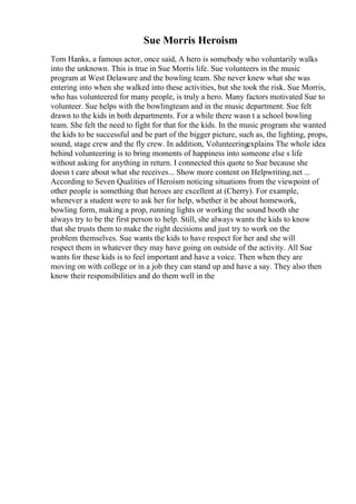 Sue Morris Heroism
Tom Hanks, a famous actor, once said, A hero is somebody who voluntarily walks
into the unknown. This is true in Sue Morris life. Sue volunteers in the music
program at West Delaware and the bowling team. She never knew what she was
entering into when she walked into these activities, but she took the risk. Sue Morris,
who has volunteered for many people, is truly a hero. Many factors motivated Sue to
volunteer. Sue helps with the bowlingteam and in the music department. Sue felt
drawn to the kids in both departments. For a while there wasn t a school bowling
team. She felt the need to fight for that for the kids. In the music program she wanted
the kids to be successful and be part of the bigger picture, such as, the lighting, props,
sound, stage crew and the fly crew. In addition, Volunteering
explains The whole idea
behind volunteering is to bring moments of happiness into someone else s life
without asking for anything in return. I connected this quote to Sue because she
doesn t care about what she receives... Show more content on Helpwriting.net ...
According to Seven Qualities of Heroism noticing situations from the viewpoint of
other people is something that heroes are excellent at (Cherry). For example,
whenever a student were to ask her for help, whether it be about homework,
bowling form, making a prop, running lights or working the sound booth she
always try to be the first person to help. Still, she always wants the kids to know
that she trusts them to make the right decisions and just try to work on the
problem themselves. Sue wants the kids to have respect for her and she will
respect them in whatever they may have going on outside of the activity. All Sue
wants for these kids is to feel important and have a voice. Then when they are
moving on with college or in a job they can stand up and have a say. They also then
know their responsibilities and do them well in the
 