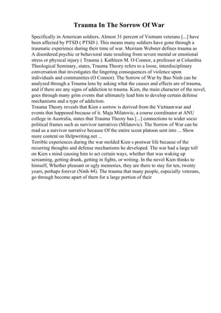 Trauma In The Sorrow Of War
Specifically in American soldiers, Almost 31 percent of Vietnam veterans [...] have
been affected by PTSD ( PTSD ). This means many soldiers have gone through a
traumatic experience during their time of war. Merriam Webster defines trauma as
A disordered psychic or behavioral state resulting from severe mental or emotional
stress or physical injury ( Trauma ). Kathleen M. O Connor, a professor at Columbia
Theological Seminary, states, Trauma Theory refers to a loose, interdisciplinary
conversation that investigates the lingering consequences of violence upon
individuals and communities (O Connor). The Sorrow of War by Bao Ninh can be
analyzed through a Trauma lens by asking what the causes and effects are of trauma,
and if there are any signs of addiction to trauma. Kien, the main character of the novel,
goes through many grim events that ultimately lead him to develop certain defense
mechanisms and a type of addiction.
Trauma Theory reveals that Kien s sorrow is derived from the Vietnamwar and
events that happened because of it. Maja Milatovic, a course coordinator at ANU
college in Australia, states that Trauma Theory has [...] connections to wider socio
political frames such as survivor narratives (Milatovic). The Sorrow of War can be
read as a survivor narrative because Of the entire scout platoon sent into ... Show
more content on Helpwriting.net ...
Terrible experiences during the war molded Kien s postwar life because of the
recurring thoughts and defense mechanisms he developed. The war had a large toll
on Kien s mind causing him to act certain ways, whether that was waking up
screaming, getting drunk, getting in fights, or writing. In the novel Kien thinks to
himself, Whether pleasant or ugly memories, they are there to stay for ten, twenty
years, perhaps forever (Ninh 44). The trauma that many people, especially veterans,
go through become apart of them for a large portion of their
 