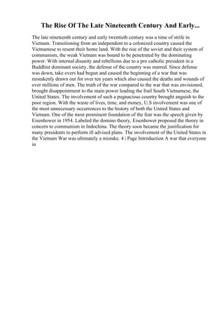 The Rise Of The Late Nineteenth Century And Early...
The late nineteenth century and early twentieth century was a time of strife in
Vietnam. Transitioning from an independent to a colonized country caused the
Vietnamese to resent their home land. With the rise of the soviet and their system of
communism, the weak Vietnam was bound to be penetrated by the dominating
power. With internal disunity and rebellions due to a pro catholic president in a
Buddhist dominant society, the defense of the country was marred. Since defense
was down, take overs had begun and caused the beginning of a war that was
mistakenly drawn out for over ten years which also caused the deaths and wounds of
over millions of men. The truth of the war compared to the war that was envisioned,
brought disappointment to the main power leading the frail South Vietnamese, the
United States. The involvement of such a pugnacious country brought anguish to the
poor region. With the waste of lives, time, and money, U.S involvement was one of
the most unnecessary occurrences to the history of both the United States and
Vietnam. One of the most prominent foundation of the fear was the speech given by
Eisenhower in 1954. Labeled the domino theory, Eisenhower proposed the theory in
concern to communism in Indochina. The theory soon became the justification for
many presidents to perform ill advised plans. The involvement of the United States in
the Vietnam War was ultimately a mistake. 4 | Page Introduction A war that everyone
in
 