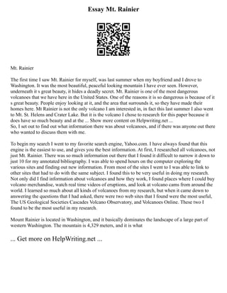 Essay Mt. Rainier
Mt. Rainier
The first time I saw Mt. Rainier for myself, was last summer when my boyfriend and I drove to
Washington. It was the most beautiful, peaceful looking mountain I have ever seen. However,
underneath it s great beauty, it hides a deadly secret. Mt. Rainier is one of the most dangerous
volcanoes that we have here in the United States. One of the reasons it is so dangerous is because of it
s great beauty. People enjoy looking at it, and the area that surrounds it, so they have made their
homes here. Mt Rainier is not the only volcano I am interested in, in fact this last summer I also went
to Mt. St. Helens and Crater Lake. But it is the volcano I chose to research for this paper because it
does have so much beauty and at the ... Show more content on Helpwriting.net ...
So, I set out to find out what information there was about volcanoes, and if there was anyone out there
who wanted to discuss them with me.
To begin my search I went to my favorite search engine, Yahoo.com. I have always found that this
engine is the easiest to use, and gives you the best information. At first, I researched all volcanoes, not
just Mt. Rainier. There was so much information out there that I found it difficult to narrow it down to
just 10 for my annotated bibliography. I was able to spend hours on the computer exploring the
various sites and finding out new information. From most of the sites I went to I was able to link to
other sites that had to do with the same subject. I found this to be very useful in doing my research.
Not only did I find information about volcanoes and how they work, I found places where I could buy
volcano merchandise, watch real time videos of eruptions, and look at volcano cams from around the
world. I learned so much about all kinds of volcanoes from my research, but when it came down to
answering the questions that I had asked, there were two web sites that I found were the most useful,
The US Geological Societies Cascades Volcano Observatory, and Volcanoes Online. These two I
found to be the most useful in my research.
Mount Rainier is located in Washington, and it basically dominates the landscape of a large part of
western Washington. The mountain is 4,329 meters, and it is what
... Get more on HelpWriting.net ...
 