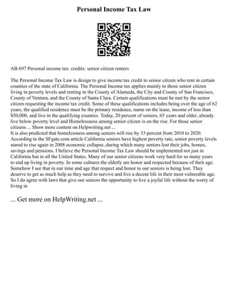 Personal Income Tax Law
AB 697 Personal income tax: credits: senior citizen renters
The Personal Income Tax Law is design to give income tax credit to senior citizen who rent in certain
counties of the state of California. The Personal Income tax applies mainly to those senior citizen
living in poverty levels and renting in the County of Alameda, the City and County of San Francisco,
County of Ventura, and the County of Santa Clara. Certain qualifications must be met by the senior
citizen requesting the income tax credit. Some of these qualifications includes being over the age of 62
years, the qualified residence must be the primary residence, name on the lease, income of less than
$50,000, and live in the qualifying counties. Today, 20 percent of seniors, 65 years and older, already
live below poverty level and Homelessness among senior citizen is on the rise. For those senior
citizens ... Show more content on Helpwriting.net ...
It is also predicted that homelessness among seniors will rise by 33 percent from 2010 to 2020.
According to the SFgate.com article California seniors have highest poverty rate, senior poverty levels
stared to rise again in 2008 economic collapse, during which many seniors lost their jobs, homes,
savings and pensions. I believe the Personal Income Tax Law should be implemented not just in
California but in all the United States. Many of our senior citizens work very hard for so many years
to end up living in poverty. In some cultures the elderly are honor and respected because of their age.
Somehow I see that in our time and age that respect and honor to our seniors is being lost. They
deserve to get as much help as they need to survive and live a decent life in their most vulnerable age.
So I do agree with laws that give our seniors the opportunity to live a joyful life without the worry of
living in
... Get more on HelpWriting.net ...
 