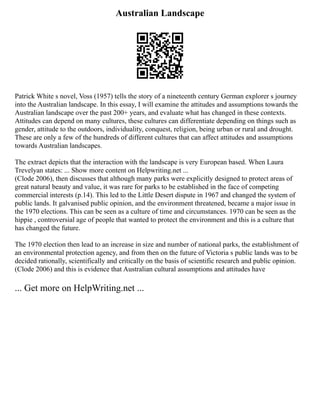 Australian Landscape
Patrick White s novel, Voss (1957) tells the story of a nineteenth century German explorer s journey
into the Australian landscape. In this essay, I will examine the attitudes and assumptions towards the
Australian landscape over the past 200+ years, and evaluate what has changed in these contexts.
Attitudes can depend on many cultures, these cultures can differentiate depending on things such as
gender, attitude to the outdoors, individuality, conquest, religion, being urban or rural and drought.
These are only a few of the hundreds of different cultures that can affect attitudes and assumptions
towards Australian landscapes.
The extract depicts that the interaction with the landscape is very European based. When Laura
Trevelyan states: ... Show more content on Helpwriting.net ...
(Clode 2006), then discusses that although many parks were explicitly designed to protect areas of
great natural beauty and value, it was rare for parks to be established in the face of competing
commercial interests (p.14). This led to the Little Desert dispute in 1967 and changed the system of
public lands. It galvanised public opinion, and the environment threatened, became a major issue in
the 1970 elections. This can be seen as a culture of time and circumstances. 1970 can be seen as the
hippie , controversial age of people that wanted to protect the environment and this is a culture that
has changed the future.
The 1970 election then lead to an increase in size and number of national parks, the establishment of
an environmental protection agency, and from then on the future of Victoria s public lands was to be
decided rationally, scientifically and critically on the basis of scientific research and public opinion.
(Clode 2006) and this is evidence that Australian cultural assumptions and attitudes have
... Get more on HelpWriting.net ...
 