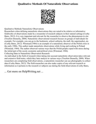 Qualitative Methods Of Naturalistic Observations
Qualitative Methods Naturalistic Observations
Researchers when defining naturalistic observations they are noted to be relative or informative
fieldworks of observations made by a researcher of research subjects in their natural settings (Cozby
Bates, 2012). It is very important and relevant for the researcher to observe the phenomenon in situ
(Trochim Donnelly, 2008). Naturalistic observational research focuses on groups of individuals for
example: For example, you can go to the bookstore, school cafeteria, the mall, the supermarket, etc.
(Cozby Bates, 2012). Winstead (1984) is an example of a naturalistic observer of the Polish crisis in
the early 1980s. This author made naturalistic observations while living and working in Poland
(Winstead, 1984). The author observed various ways that the Polish people coped with stress during
the initial part of the social, economic and political crisis (Winstead, 1984).
Collecting Data in Naturalistic Observation Research
An individual in the field of research when taking into account naturalistic observation takes relevant
and extensive field notes, which they later analyze in various ways (Trochim Donnelly, 2008). When
researchers are completing field observations, a naturalistic researcher can use photography to collect
data (Cozby Bates, 2012). The field researcher can also make copies of any relevant research or
information as it pertains to the research or subjects use during the field observations (Cozby Bates,
... Get more on HelpWriting.net ...
 