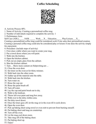 Coffee Scheduling
A. Activity Process 40%
1. Name of Activity: Creating a personalized coffee mug
2. Number of individuals required to complete the activity: 1
3. Performance Area:
Self Care (ADL)_____ IADL _____ Work___X__ Education_____ Play/Leisure___X__
Creating a personalized coffee mug could be considered work if one sales their personalized creation.
Creating a personal coffee mug could also be considered play or leisure if one does the activity simply
for enjoyment.
4. Procedure: (include steps of activity)
1. First clear a table where you want to create your mug.
2. Put a towel down where you will paint.
3. Walk into the kitchen.
4. Open the kitchen cabinet.
5. Pick out an empty glass from the cabinet.
6. Shut the kitchen cabinet.
7. Turn ... Show more content on Helpwriting.net ...
31. Close the oven door.
32. Set timer on the oven at for thirty minutes.
33. Walk back into the other room.
34. Gather up all the material onto the table.
35. Walk back into the kitchen.
36. Turn water on.
37. Rinse the cup out.
38. Rinse the paint brush off.
39. Turn off water.
40. Lay the cup and paint brush out to dry.
41. Walk to the trashcan.
42. Throw left over paint and mug box away.
43. Walk over to the dirty clothes area.
44. Put dirty towel down.
45. Once the timer goes off, let the mug sit in the oven till it cools down.
46. Open the oven door.
47. Pick up baking sheet using towel or oven mitt to prevent from burning oneself.
48. Put baking sheet and mug on countertop.
49. Turn off the oven.
50. Let the mug cool down more.
51. Take mug off of the baking sheet.
52. Put baking sheet up.
53. Enjoy!
 
