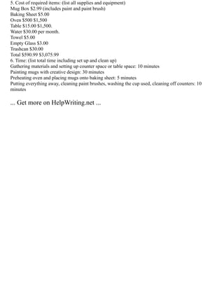5. Cost of required items: (list all supplies and equipment)
Mug Box $2.99 (includes paint and paint brush)
Baking Sheet $5.00
Oven $500 $1,500
Table $15.00 $1,500.
Water $30.00 per month.
Towel $5.00
Empty Glass $3.00
Trashcan $30.00
Total $590.99 $3,075.99
6. Time: (list total time including set up and clean up)
Gathering materials and setting up counter space or table space: 10 minutes
Painting mugs with creative design: 30 minutes
Preheating oven and placing mugs onto baking sheet: 5 minutes
Putting everything away, cleaning paint brushes, washing the cup used, cleaning off counters: 10
minutes
... Get more on HelpWriting.net ...
 