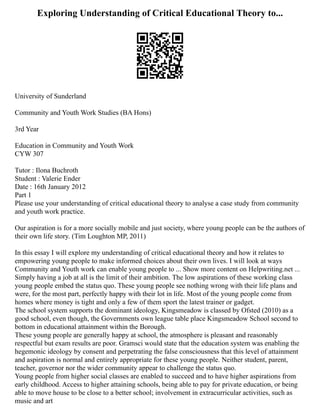 Exploring Understanding of Critical Educational Theory to...
University of Sunderland
Community and Youth Work Studies (BA Hons)
3rd Year
Education in Community and Youth Work
CYW 307
Tutor : Ilona Buchroth
Student : Valerie Ender
Date : 16th January 2012
Part 1
Please use your understanding of critical educational theory to analyse a case study from community
and youth work practice.
Our aspiration is for a more socially mobile and just society, where young people can be the authors of
their own life story. (Tim Loughton MP, 2011)
In this essay I will explore my understanding of critical educational theory and how it relates to
empowering young people to make informed choices about their own lives. I will look at ways
Community and Youth work can enable young people to ... Show more content on Helpwriting.net ...
Simply having a job at all is the limit of their ambition. The low aspirations of these working class
young people embed the status quo. These young people see nothing wrong with their life plans and
were, for the most part, perfectly happy with their lot in life. Most of the young people come from
homes where money is tight and only a few of them sport the latest trainer or gadget.
The school system supports the dominant ideology, Kingsmeadow is classed by Ofsted (2010) as a
good school, even though, the Governments own league table place Kingsmeadow School second to
bottom in educational attainment within the Borough.
These young people are generally happy at school, the atmosphere is pleasant and reasonably
respectful but exam results are poor. Gramsci would state that the education system was enabling the
hegemonic ideology by consent and perpetrating the false consciousness that this level of attainment
and aspiration is normal and entirely appropriate for these young people. Neither student, parent,
teacher, governor nor the wider community appear to challenge the status quo.
Young people from higher social classes are enabled to succeed and to have higher aspirations from
early childhood. Access to higher attaining schools, being able to pay for private education, or being
able to move house to be close to a better school; involvement in extracurricular activities, such as
music and art
 