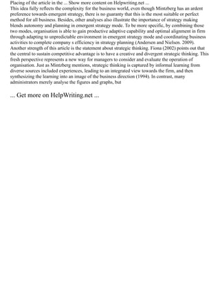 Placing of the article in the ... Show more content on Helpwriting.net ...
This idea fully reflects the complexity for the business world, even though Mintzberg has an ardent
preference towards emergent strategy, there is no guaranty that this is the most suitable or perfect
method for all business. Besides, other analyses also illustrate the importance of strategy making
blends autonomy and planning in emergent strategy mode. To be more specific, by combining those
two modes, organisation is able to gain productive adaptive capability and optimal alignment in firm
through adapting to unpredictable environment in emergent strategy mode and coordinating business
activities to complete company s efficiency in strategy planning (Andersen and Nielsen. 2009).
Another strength of this article is the statement about strategic thinking. Fiona (2002) points out that
the central to sustain competitive advantage is to have a creative and divergent strategic thinking. This
fresh perspective represents a new way for managers to consider and evaluate the operation of
organisation. Just as Mintzberg mentions, strategic thinking is captured by informal learning from
diverse sources included experiences, leading to an integrated view towards the firm, and then
synthesizing the learning into an image of the business direction (1994). In contrast, many
administrators merely analyse the figures and graphs, but
... Get more on HelpWriting.net ...
 