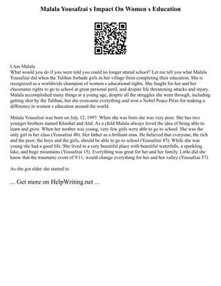Malala Yousafzai s Impact On Women s Education
I Am Malala
What would you do if you were told you could no longer attend school? Let me tell you what Malala
Yousafzai did when the Taliban forbade girls in her village from completing their education. She is
recognized as a worldwide champion of women s educational rights. She fought for her and her
classmates rights to go to school at great personal peril, and despite life threatening attacks and injury.
Malala accomplished many things at a young age, despite all the struggles she went through, including
getting shot by the Taliban, but she overcame everything and won a Nobel Peace Prize for making a
difference in women s education around the world.
Malala Yousafzai was born on July 12, 1997. When she was born she was very poor. She has two
younger brothers named Khushal and Atal. As a child Malala always loved the idea of being able to
learn and grow. When her mother was young, very few girls were able to go to school. She was the
only girl in her class (Yousafzai 40). Her father as a brilliant man. He believed that everyone, the rich
and the poor, the boys and the girls, should be able to go to school (Yousafzai 47). While she was
young she had a good life. She lived in a very beautiful place with beautiful waterfalls, a sparkling
lake, and huge mountains (Yousafzai 15). Everything was great for her and her family. Little did she
know that the traumatic event of 9/11, would change everything for her and her valley (Yousafzai 57).
As she got older she started to
... Get more on HelpWriting.net ...
 