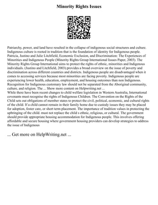 Minority Rights Issues
Patriarchy, power, and land have resulted in the collapse of indigenous social structures and culture.
Indigenous culture is rooted in tradition that is the foundation of identity for Indigenous people.
Patricia, Justino and Julie Litchfield, Economic Exclusion, and Discrimination: The Experiences of
Minorities and Indigenous People (Minority Rights Group International Issues Paper, 2003). The
Minority Rights Group International aims to protect the rights of ethnic, minorities and Indigenous
individuals. (Justino and Litchfield, 2003) provides a broad overview on the issue of poverty and
discrimination across different countries and districts. Indigenous people are disadvantaged when it
comes to accessing services because most minorities are facing poverty. Indigenous people are
experiencing lower health, education, employment, and housing outcomes than non Indigenous.
Recognition for Indigenous customary law should not be separated from the Aboriginal community,
culture, and religion. The ... Show more content on Helpwriting.net ...
While there have been recent changes to child welfare legislation in Western Australia, International
covenants must recognise the rights of Indigenous Children. The Convention on the Rights of the
Child sets out obligations of member states to protect the civil, political, economic, and cultural rights
of the child. If a child cannot remain in their family home due to custody issues they may be placed
for adoption, foster care, or short term placement. The importance of tradition values in protecting the
upbringing of the child. must not replace the child s ethnic, religious, or cultural. The government
should provide appropriate housing accommodation for Indigenous people. This involves offering
affordable and secure housing where government housing providers can develop strategies to address
the issue of Indigenous
... Get more on HelpWriting.net ...
 