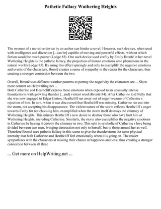 Pathetic Fallacy Wuthering Heights
The overuse of a narrative device by an author can hinder a novel. However, such devices, when used
with intelligence and discretion [...can be] capable of moving and powerful effects, without which
fiction would be much poorer (Lodge 85). One such device used craftly by Emily Brontë in her novel
Wuthering Heights is the pathetic fallacy, the projection of human emotions onto phenomena in the
natural world (Lodge 85). By using this effect sparingly and only to exemplify the negative emotions
and events of the characters, Brontë creates a sense of sympathy in the reader for the characters, thus
creating a stronger connection between the two.
Overall, Brontë uses different weather patterns to portray the negativity the characters are ... Show
more content on Helpwriting.net ...
Both Catherine and Heathcliff express these emotions when exposed to an unusually intense
thunderstorm with growling thunder [...and] violent wind (Brontë 84). After Catherine told Nelly that
she was now engaged to Edgar Linton, Heathcliff ran away out of anger because of Catherine s
rejection of him. In turn, when it was discovered that Heathcliff was missing, Catherine ran out into
the storm, not accepting his disappearance. The violent nature of the storm reflects Heathcliff s anger
towards Cathy for not choosing him, exemplified when the storm itself destroys the chimney of
Wuthering Heights. This mirrors Heathcliff s new desire to destroy those who have hurt him at
Wuthering Heights, including Catherine. Similarly, the storm also exemplifies the negative emotions
in Catherine by having it destroy the chimney in two. This split is symbolic of Catherine s love being
divided between two men, bringing destruction not only to herself, but to those around her as well.
Therefore Brontë uses pathetic fallacy in this scene to give the thunderstorm the same physical
intensity that both Catherine and Heathcliff feel emotionally when it is going on. The reader
sympathizes with the characters at missing their chance at happiness and love, thus creating a stronger
connection between all three
... Get more on HelpWriting.net ...
 