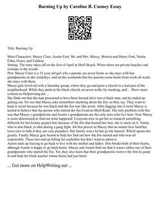 Burning Up by Caroline B. Cooney Essay
Title: Burning Up
Main Characters: Macey Clare, Austin Fent, Mr. and Mrs. Macey, Monica and Henry Fent, Venita
Edna, Grace, and Lindsay.
Setting: The story takes off on the first of April at Shell Beach. Where there are private beaches and
swamps in the woods.
Plot: Macey Clare is a 15 year old girl who s parents are never home so she stays with her
grandparents on the weekdays, and on the weekends that her parents come home from work all week,
she stays with them.
Macey gets involved with a Saturday group, where they go and paint a church in a bad part of the
neighborhood. While they paint at the black church, an arson walks by smoking, and ... Show more
content on Helpwriting.net ...
She finds out that the man presumed to have been burned alive was a black man, and he ended up
getting out. No one that Macey asks remembers anything about the fire, so they say. They want to
keep it secret because he was black and the fire was like arson. After digging into it more Macey is
turned to believe that the person who started the fire lived on Shell Road. The only problem with this
was that Macey s grandparents and Austin s grandparents are the only ones who live here. Now Macey
is more determined to find out what happened. Everyone tries to get her to research something
different for her history project but, because of the fire that burned her hair, she is stuck on it. Venita,
who is also black, is shot during a gang fight. All this proves to Macey that no matter how hard her
town tries to hide it they are very prejudice. Her family won t let her go the funeral. Which upsets her
greatly. Finally Macey gets Austin to help her find out how the fire started and who was all
responsible. These two end up falling for eachother but don t want to admit it.
Austin ends up leaving to go back to live with his mother and father. This breaks both of their hearts,
although Austin is happy to go back home. Macey and Austin find out that it wasn t either one of their
grandparents who started the fire. Yet, they also learn that their grandparents weren t the first to jump
in and help the black teacher whose home had just burnt
... Get more on HelpWriting.net ...
 
