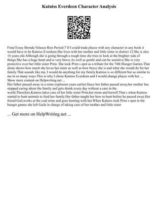 Katniss Everdeen Character Analysis
Final Essay Brenda Velasco Rios Period:7 If I could trade places with any character in any book it
would have to be Katniss Everdeen.She lives with her mother and little sister in district 12.She is also
16 years old.Although she is going through a rough time she tries to look at the brighter side of
things.She has a huge heart and is very brave.As well as gentle and can be sensitive.She is very
protective over her little sister Prim. She took Prim s spot as a tribute for the 74th Hunger Games.That
alone shows how much she loves her sister as well as how brave she is and what she would do for her
family.That sounds like me, I would do anything for my family.Katniss is so different but so similar to
me in so many ways.This is why I chose Katniss Everdeen and I would change places with her. ...
Show more content on Helpwriting.net ...
Her father passed away in a mine explosion years earlier.Since her father passed away,her mother has
stopped caring about the family and gets drunk every day without a care in the
world.Therefore,Katniss takes care of her little sister Prim,her mom and herself.That s when Katniss
started to hunt animals to feed her family.Her father taught her how to hunt before he passed away.Her
friend Gail,works at the coal mine and goes hunting with her.When Katniss took Prim s spot in the
hunger games she left Gaile in charge of taking care of her mother and little sister
... Get more on HelpWriting.net ...
 