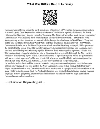 What Was Hitler s Rule In Germany
Germany was suffering under the harsh conditions of the treaty of Versailles, the economic downturn
as a result of the Great Depression and the weakness of the Weimar republic all allowed for Adolf
Hitler and the Nazi party to gain control of Germany. The Treaty of Versailles made the government of
Germany look weak because other countries took land away from Germany. The Germans were
paying money to other countries because of all the damage they had done in World War 1. They also
had to take the blame for starting World War I and they could only have an army of 100,000 men.
Germany suffered a lot in the Great Depression which spiralled Germany in despair. Hitler promised
the people that he would bring life back to Germany which meant more money into Germany, more
land and he will bring back Germany s pride. However there were negative aspects to Hitler s rule.
The Nazi party developed a totalitarian rule in Germany; this was enabled through the Nazi parties
control of almost every aspect of life. A totalitarian state is a political system where the government
will try to control aspects of public and private life wherever possible (Hitler s dictatorship and the
Third Reich 1933 45, N.d, No Author),. ... Show more content on Helpwriting.net ...
He used the police force and law court so he could charge treason to other parties even if there was
little or no evidence. Force was used in the Nazi Germany because Hitler believe that if Germany
stayed under democratic rule Germany would never recover and it s people would have suffered a lot
more (Hitler s rise to power (N.d, No Author) Education was controlled and children studied German
language, history, geography, chemistry and mathematics but the different but boys learnt about
German heroes and woman learnt
... Get more on HelpWriting.net ...
 
