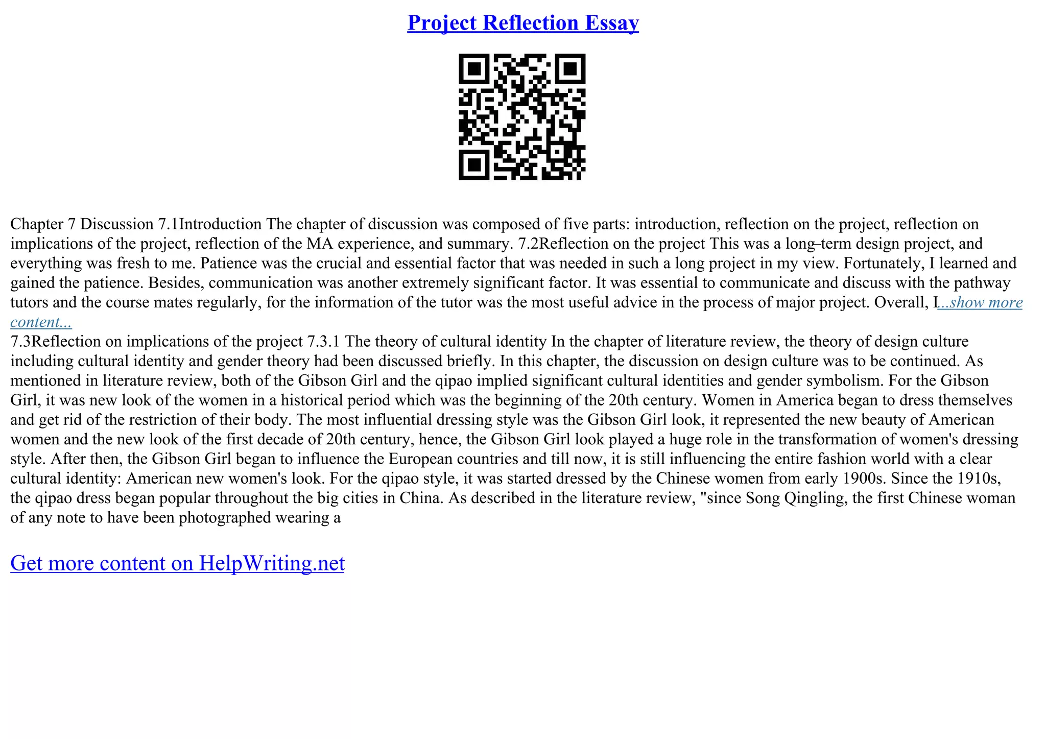 Project Reflection Essay
Chapter 7 Discussion 7.1Introduction The chapter of discussion was composed of five parts: introduction, reflection on the project, reflection on
implications of the project, reflection of the MA experience, and summary. 7.2Reflection on the project This was a long–term design project, and
everything was fresh to me. Patience was the crucial and essential factor that was needed in such a long project in my view. Fortunately, I learned and
gained the patience. Besides, communication was another extremely significant factor. It was essential to communicate and discuss with the pathway
tutors and the course mates regularly, for the information of the tutor was the most useful advice in the process of major project. Overall, I...show more
content...
7.3Reflection on implications of the project 7.3.1 The theory of cultural identity In the chapter of literature review, the theory of design culture
including cultural identity and gender theory had been discussed briefly. In this chapter, the discussion on design culture was to be continued. As
mentioned in literature review, both of the Gibson Girl and the qipao implied significant cultural identities and gender symbolism. For the Gibson
Girl, it was new look of the women in a historical period which was the beginning of the 20th century. Women in America began to dress themselves
and get rid of the restriction of their body. The most influential dressing style was the Gibson Girl look, it represented the new beauty of American
women and the new look of the first decade of 20th century, hence, the Gibson Girl look played a huge role in the transformation of women's dressing
style. After then, the Gibson Girl began to influence the European countries and till now, it is still influencing the entire fashion world with a clear
cultural identity: American new women's look. For the qipao style, it was started dressed by the Chinese women from early 1900s. Since the 1910s,
the qipao dress began popular throughout the big cities in China. As described in the literature review, "since Song Qingling, the first Chinese woman
of any note to have been photographed wearing a
Get more content on HelpWriting.net
 