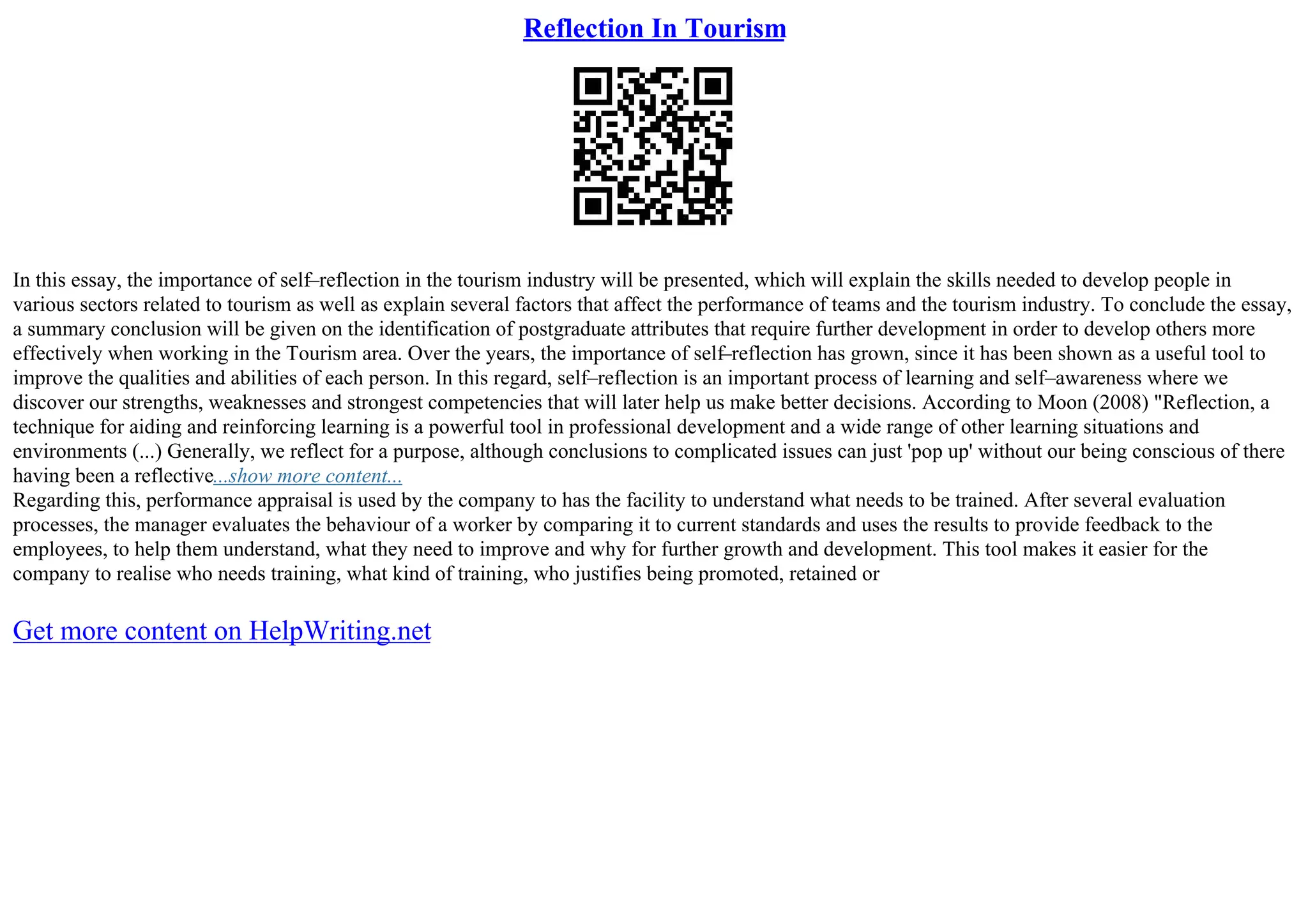 Reflection In Tourism
In this essay, the importance of self–reflection in the tourism industry will be presented, which will explain the skills needed to develop people in
various sectors related to tourism as well as explain several factors that affect the performance of teams and the tourism industry. To conclude the essay,
a summary conclusion will be given on the identification of postgraduate attributes that require further development in order to develop others more
effectively when working in the Tourism area. Over the years, the importance of self–reflection has grown, since it has been shown as a useful tool to
improve the qualities and abilities of each person. In this regard, self–reflection is an important process of learning and self–awareness where we
discover our strengths, weaknesses and strongest competencies that will later help us make better decisions. According to Moon (2008) "Reflection, a
technique for aiding and reinforcing learning is a powerful tool in professional development and a wide range of other learning situations and
environments (...) Generally, we reflect for a purpose, although conclusions to complicated issues can just 'pop up' without our being conscious of there
having been a reflective...show more content...
Regarding this, performance appraisal is used by the company to has the facility to understand what needs to be trained. After several evaluation
processes, the manager evaluates the behaviour of a worker by comparing it to current standards and uses the results to provide feedback to the
employees, to help them understand, what they need to improve and why for further growth and development. This tool makes it easier for the
company to realise who needs training, what kind of training, who justifies being promoted, retained or
Get more content on HelpWriting.net
 