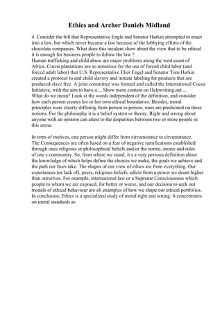 Ethics and Archer Daniels Midland
4. Consider the bill that Representative Engle and Senator Harkin attempted to enact
into a law, but which never became a law because of the lobbying efforts of the
chocolate companies. What does this incident show about the view that to be ethical
it is enough for business people to follow the law ?
Human trafficking and child abuse are major problems along the west coast of
Africa. Cocoa plantations are so notorious for the use of forced child labor (and
forced adult labor) that U.S. Representative Eliot Engel and Senator Tom Harkin
created a protocol to end child slavery and initiate labeling for products that are
produced slave free. A joint committee was formed and called the International Cocoa
Initiative, with the aim to have a ... Show more content on Helpwriting.net ...
What do we mean? Look at the words independent of the definition, and consider
how each person creates his or her own ethical boundaries. Besides, moral
principles were clearly differing from person to person; wars are predicated on these
notions. For the philosophy it is a belief system or theory. Right and wrong about
anyone with an opinion can attest to the disparities between two or more people in
this arena.
In term of motives, one person might differ from circumstance to circumstance.
The Consequences are often based on a fear of negative ramifications established
through ones religious or philosophical beliefs and/or the norms, mores and rules
of one s community. So, from where we stand, it s a very persona definition about
the knowledge of which helps define the choices we make, the goals we achieve and
the path our lives take. The shapes of our view of ethics are from everything. Our
experiences (or lack of), peers, religious beliefs, edicts from a power we deem higher
than ourselves. For example, international law or a Supreme Consciousness which
people to whom we are exposed, for better or worse, and our decision to seek out
models of ethical behaviour are all examples of how we shape our ethical portfolios.
In conclusion, Ethics is a specialized study of moral right and wrong. It concentrates
on moral standards as
 