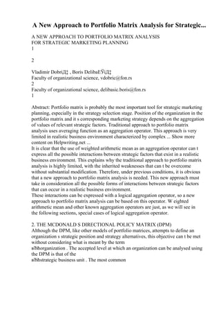 A New Approach to Portfolio Matrix Analysis for Strategic...
A NEW APPROACH TO PORTFOLIO MATRIX ANALYSIS
FOR STRATEGIC MARKETING PLANNING
1
2
Vladimir DobriД‡ , Boris DelibaЕЎiД‡
Faculty of organizational science, vdobric@fon.rs
2
Faculty of organizational science, delibasic.boris@fon.rs
1
Abstract: Portfolio matrix is probably the most important tool for strategic marketing
planning, especially in the strategy selection stage. Position of the organization in the
portfolio matrix and it s corresponding marketing strategy depends on the aggregation
of values of relevant strategic factors. Traditional approach to portfolio matrix
analysis uses averaging function as an aggregation operator. This approach is very
limited in realistic business environment characterized by complex ... Show more
content on Helpwriting.net ...
It is clear that the use of weighted arithmetic mean as an aggregation operator can t
express all the possible interactions between strategic factors that exist in a realistic
business environment. This explains why the traditional approach to portfolio matrix
analysis is highly limited, with the inherited weaknesses that can t be overcome
without substantial modification. Therefore, under previous conditions, it is obvious
that a new approach to portfolio matrix analysis is needed. This new approach must
take in consideration all the possible forms of interactions between strategic factors
that can occur in a realistic business environment.
These interactions can be expressed with a logical aggregation operator, so a new
approach to portfolio matrix analysis can be based on this operator. W eighted
arithmetic mean and other known aggregation operators are just, as we will see in
the following sections, special cases of logical aggregation operator.
2. THE MCDONALD S DIRECTIONAL POLICY MATRIX (DPM)
Although the DPM, like other models of portfolio matrices, attempts to define an
organization s strategic position and strategy alternatives, this objective can t be met
without considering what is meant by the term
вЂћorganization . The accepted level at which an organization can be analysed using
the DPM is that of the
вЂћstrategic business unit . The most common
 
