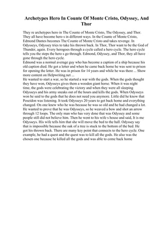 Archetypes Hero In Counte Of Monte Cristo, Odyssey, And
Thor
They re archetypes hero in The Counte of Monte Cristo, The Odyssey, and Thor.
They all have become hero s in different ways. In the Counte of Monte Cristo,
Edmond Dantes becomes The Counte of Monte Cristo and takes revenge. In
Odysseys, Odyssey tries to take his thrown back. In Thor, Thor want to be the God of
Thunder, again. Every herogoes through a cycle called a hero cycle. The hero cycle
tells you the steps the hero s go through. Edmond, Odyssey, and Thor, they all have
gone through the hero cycle.
Edmond was a normal average guy who has become a caption of a ship because his
old caption died. He got a letter and when he came back home he was sent to prison
for opening the letter. He was in prison for 14 years and while he was there ... Show
more content on Helpwriting.net ...
He wanted to start a war, so he started a war with the gods. When the gods thought
they have won, Odysseys gives them a wooden giant horse. When it was night
time, the gods were celebrating the victory and when they were all sleeping
Odysseys and his army sneaks out of the hours and kills the gods. When Odysseys
won he said to the gods that he does not need you anymore. Little did he know that
Poseidon was listening. It took Odysseys 20 years to get back home and everything
changed. On one knew who he was because he was so old and he had changed a lot.
He wanted to prove that he was Odysseys, so he weaved a bow and shot an arrow
through 12 loops. The only man who has very done that was Odyssey and some
people still did not believe him. Then he went to his wife s house and said, It is me
Odysseys. His wife tells him that she will move the bed to the hall. Odyssey say
that is impossible because the oak of a tree is stuck to the bottom of the bed. He
got his thrown back. There are many key point that connects to the hero cycle. One
example, he had a quest and the quest was to kill all the gods. He also was the
chosen one because he killed all the gods and was able to come back home
 