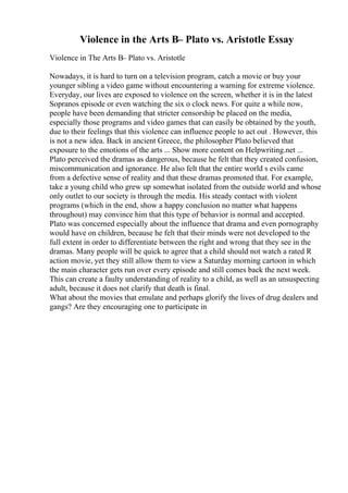 Violence in the Arts В– Plato vs. Aristotle Essay
Violence in The Arts В– Plato vs. Aristotle
Nowadays, it is hard to turn on a television program, catch a movie or buy your
younger sibling a video game without encountering a warning for extreme violence.
Everyday, our lives are exposed to violence on the screen, whether it is in the latest
Sopranos episode or even watching the six o clock news. For quite a while now,
people have been demanding that stricter censorship be placed on the media,
especially those programs and video games that can easily be obtained by the youth,
due to their feelings that this violence can influence people to act out . However, this
is not a new idea. Back in ancient Greece, the philosopher Plato believed that
exposure to the emotions of the arts ... Show more content on Helpwriting.net ...
Plato perceived the dramas as dangerous, because he felt that they created confusion,
miscommunication and ignorance. He also felt that the entire world s evils came
from a defective sense of reality and that these dramas promoted that. For example,
take a young child who grew up somewhat isolated from the outside world and whose
only outlet to our society is through the media. His steady contact with violent
programs (which in the end, show a happy conclusion no matter what happens
throughout) may convince him that this type of behavior is normal and accepted.
Plato was concerned especially about the influence that drama and even pornography
would have on children, because he felt that their minds were not developed to the
full extent in order to differentiate between the right and wrong that they see in the
dramas. Many people will be quick to agree that a child should not watch a rated R
action movie, yet they still allow them to view a Saturday morning cartoon in which
the main character gets run over every episode and still comes back the next week.
This can create a faulty understanding of reality to a child, as well as an unsuspecting
adult, because it does not clarify that death is final.
What about the movies that emulate and perhaps glorify the lives of drug dealers and
gangs? Are they encouraging one to participate in
 